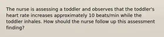 The nurse is assessing a toddler and observes that the toddler's heart rate increases approximately 10 beats/min while the toddler inhales. How should the nurse follow up this assessment finding?