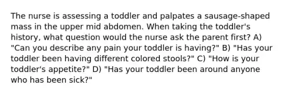 The nurse is assessing a toddler and palpates a sausage-shaped mass in the upper mid abdomen. When taking the toddler's history, what question would the nurse ask the parent first? A) "Can you describe any pain your toddler is having?" B) "Has your toddler been having different colored stools?" C) "How is your toddler's appetite?" D) "Has your toddler been around anyone who has been sick?"