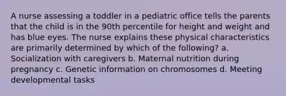 A nurse assessing a toddler in a pediatric office tells the parents that the child is in the 90th percentile for height and weight and has blue eyes. The nurse explains these physical characteristics are primarily determined by which of the following? a. Socialization with caregivers b. Maternal nutrition during pregnancy c. Genetic information on chromosomes d. Meeting developmental tasks