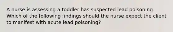 A nurse is assessing a toddler has suspected lead poisoning. Which of the following findings should the nurse expect the client to manifest with acute lead poisoning?