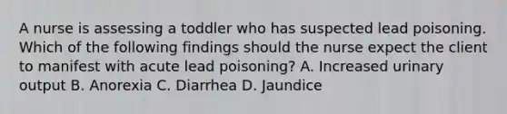 A nurse is assessing a toddler who has suspected lead poisoning. Which of the following findings should the nurse expect the client to manifest with acute lead poisoning? A. Increased urinary output B. Anorexia C. Diarrhea D. Jaundice