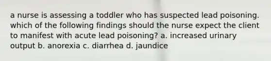 a nurse is assessing a toddler who has suspected lead poisoning. which of the following findings should the nurse expect the client to manifest with acute lead poisoning? a. increased urinary output b. anorexia c. diarrhea d. jaundice