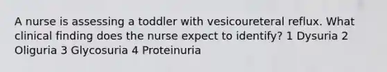 A nurse is assessing a toddler with vesicoureteral reflux. What clinical finding does the nurse expect to identify? 1 Dysuria 2 Oliguria 3 Glycosuria 4 Proteinuria