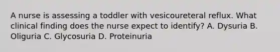 A nurse is assessing a toddler with vesicoureteral reflux. What clinical finding does the nurse expect to identify? A. Dysuria B. Oliguria C. Glycosuria D. Proteinuria