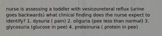 nurse is assessing a toddler with vesicoureteral reflux (urine goes backwards) what clinical finding does the nurse expect to identify? 1. dysuria ( pain) 2. oliguria (pee less than normal) 3. glycosuria (glucose in pee) 4. proteinuria ( protein in pee)