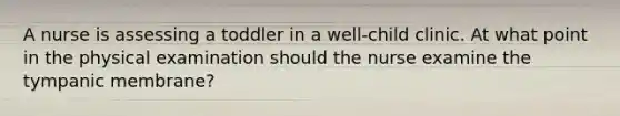 A nurse is assessing a toddler in a well-child clinic. At what point in the physical examination should the nurse examine the tympanic membrane?