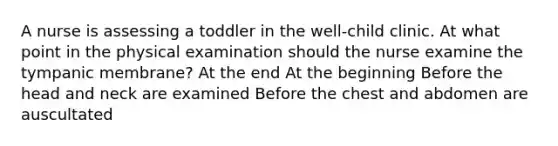 A nurse is assessing a toddler in the well-child clinic. At what point in the physical examination should the nurse examine the tympanic membrane? At the end At the beginning Before the head and neck are examined Before the chest and abdomen are auscultated