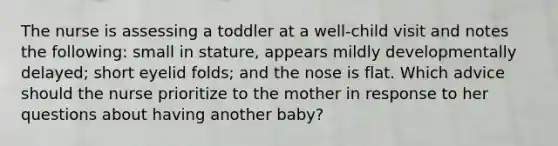 The nurse is assessing a toddler at a well-child visit and notes the following: small in stature, appears mildly developmentally delayed; short eyelid folds; and the nose is flat. Which advice should the nurse prioritize to the mother in response to her questions about having another baby?