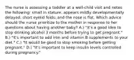 The nurse is assessing a toddler at a well-child visit and notes the following: small in stature, appears mildly developmentally delayed; short eyelid folds; and the nose is flat. Which advice should the nurse prioritize to the mother in response to her questions about having another baby? A.) "It's a good idea to stop drinking alcohol 3 months before trying to get pregnant." B.) "It's important to add iron and vitamin B supplements to your diet." C.) "It would be good to stop smoking before getting pregnant." D.) "It's important to keep insulin levels controlled during pregnancy."