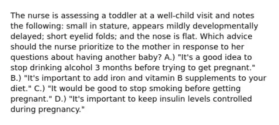 The nurse is assessing a toddler at a well-child visit and notes the following: small in stature, appears mildly developmentally delayed; short eyelid folds; and the nose is flat. Which advice should the nurse prioritize to the mother in response to her questions about having another baby? A.) "It's a good idea to stop drinking alcohol 3 months before trying to get pregnant." B.) "It's important to add iron and vitamin B supplements to your diet." C.) "It would be good to stop smoking before getting pregnant." D.) "It's important to keep insulin levels controlled during pregnancy."