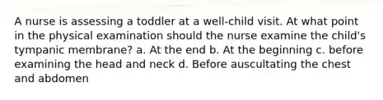 A nurse is assessing a toddler at a well-child visit. At what point in the physical examination should the nurse examine the child's tympanic membrane? a. At the end b. At the beginning c. before examining the head and neck d. Before auscultating the chest and abdomen