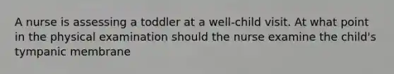 A nurse is assessing a toddler at a well-child visit. At what point in the physical examination should the nurse examine the child's tympanic membrane