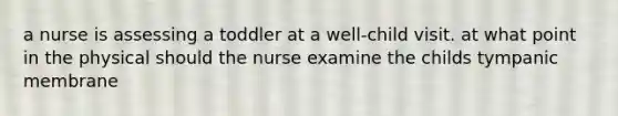 a nurse is assessing a toddler at a well-child visit. at what point in the physical should the nurse examine the childs tympanic membrane