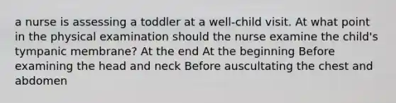 a nurse is assessing a toddler at a well-child visit. At what point in the physical examination should the nurse examine the child's tympanic membrane? At the end At the beginning Before examining the head and neck Before auscultating the chest and abdomen