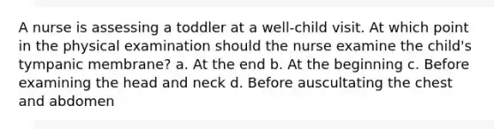 A nurse is assessing a toddler at a well-child visit. At which point in the physical examination should the nurse examine the child's tympanic membrane? a. At the end b. At the beginning c. Before examining the head and neck d. Before auscultating the chest and abdomen