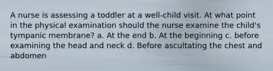 A nurse is assessing a toddler at a well-child visit. At what point in the physical examination should the nurse examine the child's tympanic membrane? a. At the end b. At the beginning c. before examining the head and neck d. Before ascultating the chest and abdomen