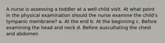 A nurse is assessing a toddler at a well-child visit. At what point in the physical examination should the nurse examine the child's tympanic membrane? a. At the end b. At the beginning c. Before examining the head and neck d. Before auscultating the chest and abdomen