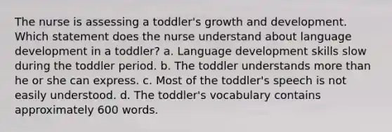 The nurse is assessing a toddler's growth and development. Which statement does the nurse understand about language development in a toddler? a. Language development skills slow during the toddler period. b. The toddler understands more than he or she can express. c. Most of the toddler's speech is not easily understood. d. The toddler's vocabulary contains approximately 600 words.