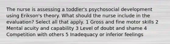 The nurse is assessing a toddler's psychosocial development using Erikson's theory. What should the nurse include in the evaluation? Select all that apply. 1 Gross and fine motor skills 2 Mental acuity and capability 3 Level of doubt and shame 4 Competition with others 5 Inadequacy or inferior feelings