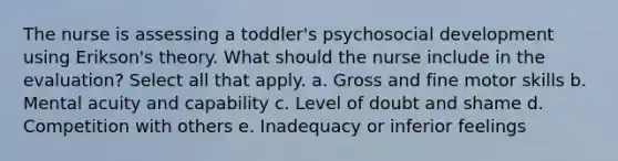 The nurse is assessing a toddler's psychosocial development using Erikson's theory. What should the nurse include in the evaluation? Select all that apply. a. Gross and fine motor skills b. Mental acuity and capability c. Level of doubt and shame d. Competition with others e. Inadequacy or inferior feelings