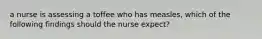 a nurse is assessing a toffee who has measles, which of the following findings should the nurse expect?