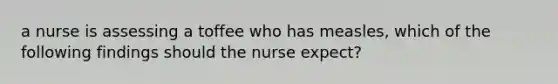 a nurse is assessing a toffee who has measles, which of the following findings should the nurse expect?