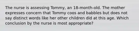 The nurse is assessing Tommy, an 18-month-old. The mother expresses concern that Tommy coos and babbles but does not say distinct words like her other children did at this age. Which conclusion by the nurse is most appropriate?