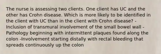 The nurse is assessing two clients. One client has UC and the other has Crohn disease. Which is more likely to be identified in the client with UC than in the client with Crohn disease? -Inclusion of transmural involvement of the small bowel wall -Pathology beginning with intermittent plaques found along the colon -Involvement starting distally with rectal bleeding that spreads continuously up the colon