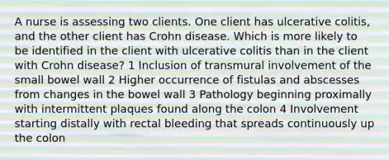 A nurse is assessing two clients. One client has ulcerative colitis, and the other client has Crohn disease. Which is more likely to be identified in the client with ulcerative colitis than in the client with Crohn disease? 1 Inclusion of transmural involvement of the small bowel wall 2 Higher occurrence of fistulas and abscesses from changes in the bowel wall 3 Pathology beginning proximally with intermittent plaques found along the colon 4 Involvement starting distally with rectal bleeding that spreads continuously up the colon