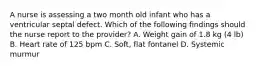 A nurse is assessing a two month old infant who has a ventricular septal defect. Which of the following findings should the nurse report to the provider? A. Weight gain of 1.8 kg (4 lb) B. Heart rate of 125 bpm C. Soft, flat fontanel D. Systemic murmur