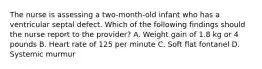 The nurse is assessing a two-month-old infant who has a ventricular septal defect. Which of the following findings should the nurse report to the provider? A. Weight gain of 1.8 kg or 4 pounds B. Heart rate of 125 per minute C. Soft flat fontanel D. Systemic murmur