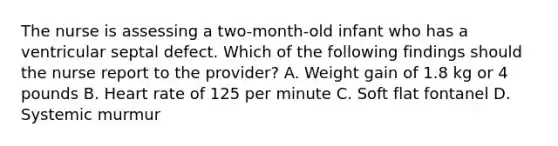 The nurse is assessing a two-month-old infant who has a ventricular septal defect. Which of the following findings should the nurse report to the provider? A. Weight gain of 1.8 kg or 4 pounds B. Heart rate of 125 per minute C. Soft flat fontanel D. Systemic murmur