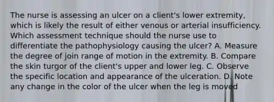 The nurse is assessing an ulcer on a client's lower extremity, which is likely the result of either venous or arterial insufficiency. Which assessment technique should the nurse use to differentiate the pathophysiology causing the ulcer? A. Measure the degree of join range of motion in the extremity. B. Compare the skin turgor of the client's upper and lower leg. C. Observe the specific location and appearance of the ulceration. D. Note any change in the color of the ulcer when the leg is moved