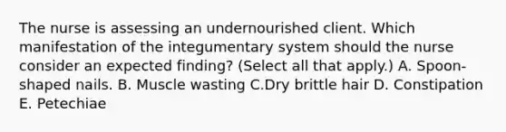 The nurse is assessing an undernourished client. Which manifestation of the integumentary system should the nurse consider an expected​ finding? (Select all that​ apply.) A. Spoon-shaped nails. B. Muscle wasting C.Dry brittle hair D. Constipation E. Petechiae