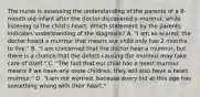 The nurse is assessing the understanding of the parents of a 6-month old infant after the doctor discovered a murmur, while listening to the child's heart. Which statement by the parents indicates understanding of the diagnosis? A. "I am so scared; the doctor heard a murmur that means our child only has 2 months to live." B. "I am concerned that the doctor hear a murmur, but there is a chance that the defect causing the murmur may take care of itself." C. "The fact that our child has a heart murmur means if we have any more children, they will also have a heart murmur." D. "I am not worried, because every kid at this age has something wrong with their heart."