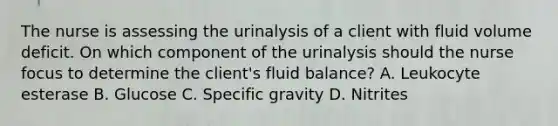 The nurse is assessing the urinalysis of a client with fluid volume deficit. On which component of the urinalysis should the nurse focus to determine the​ client's fluid​ balance? A. Leukocyte esterase B. Glucose C. Specific gravity D. Nitrites