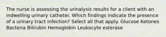 The nurse is assessing the urinalysis results for a client with an indwelling urinary catheter. Which findings indicate the presence of a urinary tract infection? Select all that apply. Glucose Ketones Bacteria Bilirubin Hemoglobin Leukocyte esterase