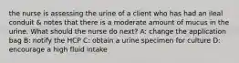 the nurse is assessing the urine of a client who has had an ileal conduit & notes that there is a moderate amount of mucus in the urine. What should the nurse do next? A: change the application bag B: notify the HCP C: obtain a urine specimen for culture D: encourage a high fluid intake