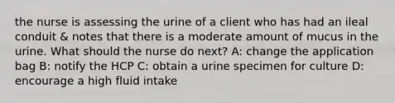 the nurse is assessing the urine of a client who has had an ileal conduit & notes that there is a moderate amount of mucus in the urine. What should the nurse do next? A: change the application bag B: notify the HCP C: obtain a urine specimen for culture D: encourage a high fluid intake