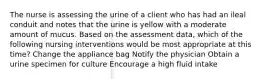 The nurse is assessing the urine of a client who has had an ileal conduit and notes that the urine is yellow with a moderate amount of mucus. Based on the assessment data, which of the following nursing interventions would be most appropriate at this time? Change the appliance bag Notify the physician Obtain a urine specimen for culture Encourage a high fluid intake