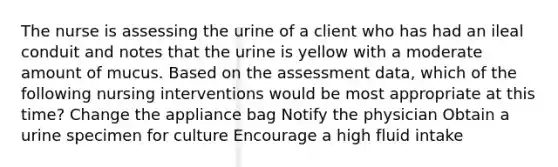 The nurse is assessing the urine of a client who has had an ileal conduit and notes that the urine is yellow with a moderate amount of mucus. Based on the assessment data, which of the following nursing interventions would be most appropriate at this time? Change the appliance bag Notify the physician Obtain a urine specimen for culture Encourage a high fluid intake