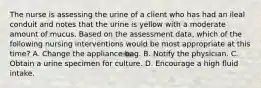 The nurse is assessing the urine of a client who has had an ileal conduit and notes that the urine is yellow with a moderate amount of mucus. Based on the assessment data, which of the following nursing interventions would be most appropriate at this time? A. Change the appliance bag. B. Notify the physician. C. Obtain a urine specimen for culture. D. Encourage a high fluid intake.