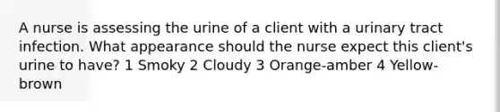 A nurse is assessing the urine of a client with a urinary tract infection. What appearance should the nurse expect this client's urine to have? 1 Smoky 2 Cloudy 3 Orange-amber 4 Yellow-brown