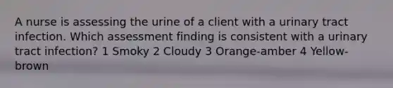 A nurse is assessing the urine of a client with a urinary tract infection. Which assessment finding is consistent with a urinary tract infection? 1 Smoky 2 Cloudy 3 Orange-amber 4 Yellow-brown