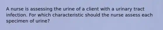 A nurse is assessing the urine of a client with a urinary tract infection. For which characteristic should the nurse assess each specimen of urine?