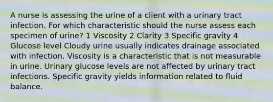 A nurse is assessing the urine of a client with a urinary tract infection. For which characteristic should the nurse assess each specimen of urine? 1 Viscosity 2 Clarity 3 Specific gravity 4 Glucose level Cloudy urine usually indicates drainage associated with infection. Viscosity is a characteristic that is not measurable in urine. Urinary glucose levels are not affected by urinary tract infections. Specific gravity yields information related to fluid balance.