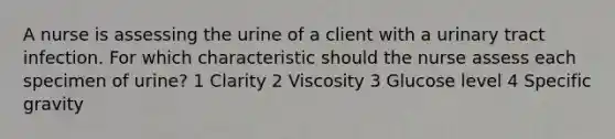 A nurse is assessing the urine of a client with a urinary tract infection. For which characteristic should the nurse assess each specimen of urine? 1 Clarity 2 Viscosity 3 Glucose level 4 Specific gravity