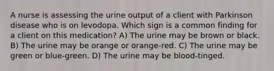 A nurse is assessing the urine output of a client with Parkinson disease who is on levodopa. Which sign is a common finding for a client on this medication? A) The urine may be brown or black. B) The urine may be orange or orange-red. C) The urine may be green or blue-green. D) The urine may be blood-tinged.