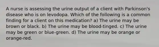 A nurse is assessing the urine output of a client with Parkinson's disease who is on levodopa. Which of the following is a common finding for a client on this medication? a) The urine may be brown or black. b) The urine may be blood-tinged. c) The urine may be green or blue-green. d) The urine may be orange or orange-red.