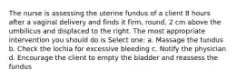 The nurse is assessing the uterine fundus of a client 8 hours after a vaginal delivery and finds it firm, round, 2 cm above the umbilicus and displaced to the right. The most appropriate intervention you should do is Select one: a. Massage the tundus b. Check the lochia for excessive bleeding c. Notify the physician d. Encourage the client to empty the bladder and reassess the fundus